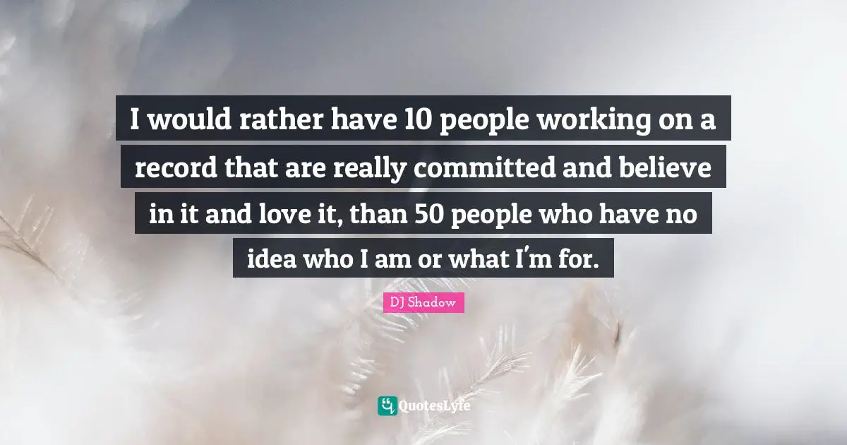 I would rather have 10 people working on a record that are really committed and believe in it and love it, than 50 people who have no idea who I am or what I'm for.