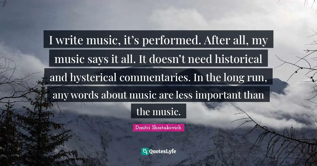 Dmitri Shostakovich Quotes: "I write music, it’s performed. After all, my music says it all. It doesn’t need historical and hysterical commentaries. In the long run, any words about music are less important than the music."