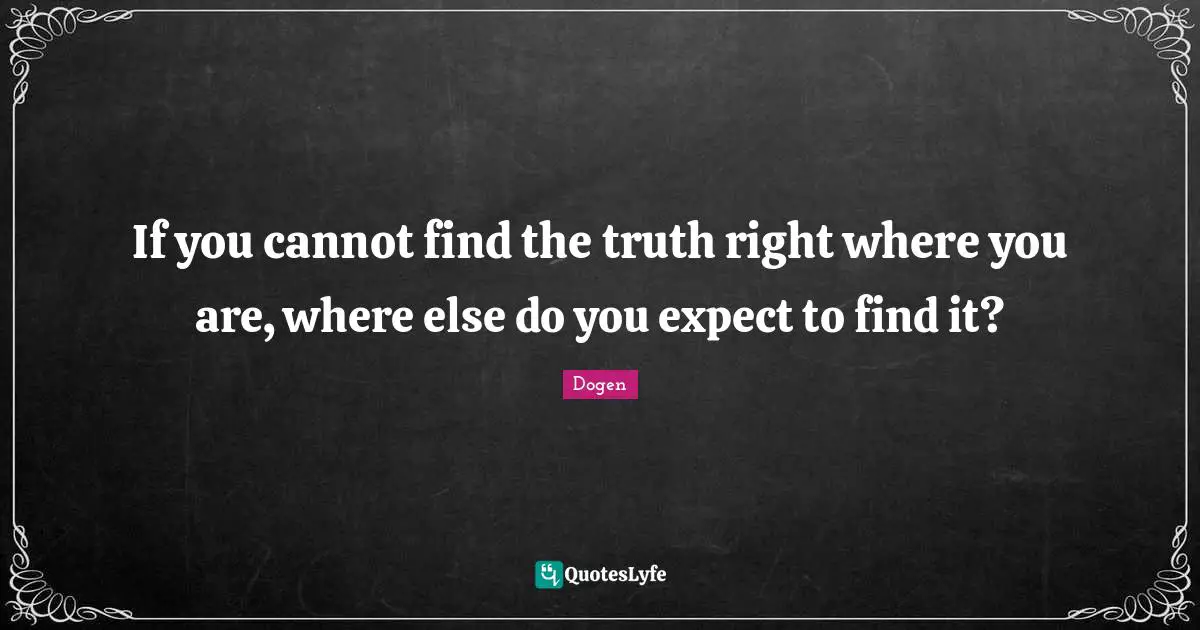 If you cannot find the truth right where you are, where else do you expect to find it?