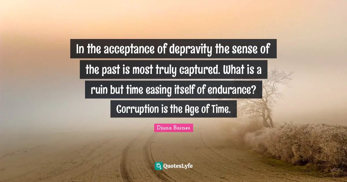 In the acceptance of depravity the sense of the past is most truly captured. What is a ruin but time easing itself of endurance? Corruption is the Age of Time.