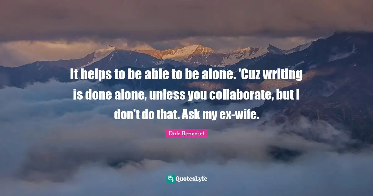 It helps to be able to be alone. 'Cuz writing is done alone, unless you collaborate, but I don't do that. Ask my ex-wife.