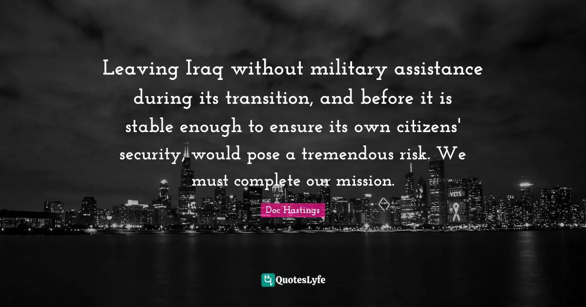 Leaving Iraq without military assistance during its transition, and before it is stable enough to ensure its own citizens' security, would pose a tremendous risk. We must complete our mission.