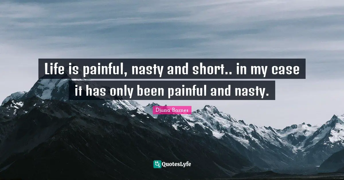 Life is painful, nasty and short.. in my case it has only been painful and nasty.