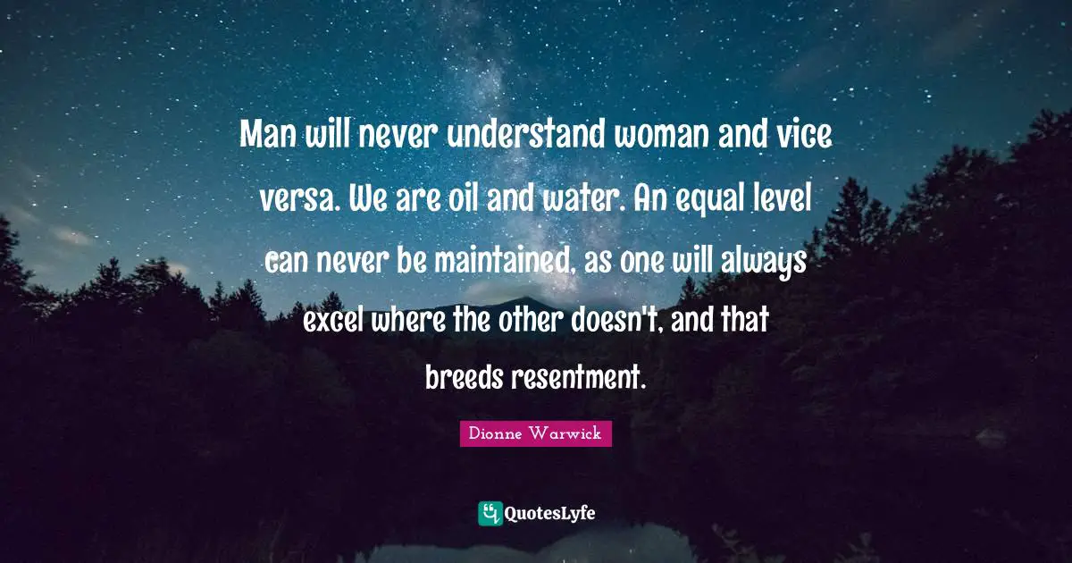 Man will never understand woman and vice versa. We are oil and water. An equal level can never be maintained, as one will always excel where the other doesn't, and that breeds resentment.