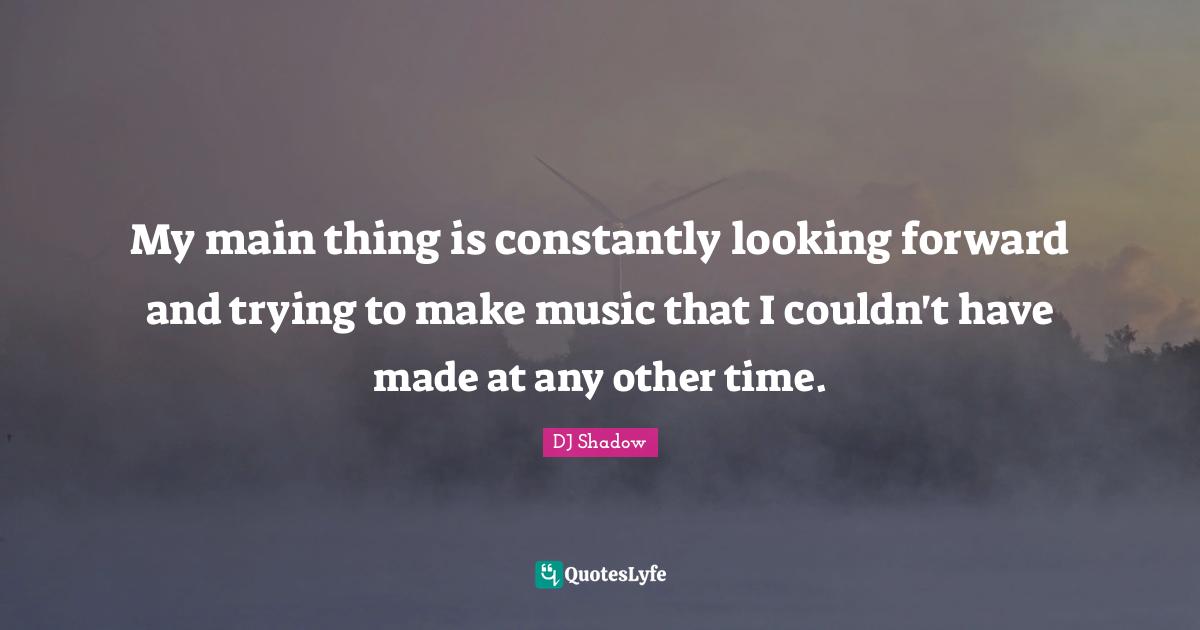 My main thing is constantly looking forward and trying to make music that I couldn't have made at any other time.