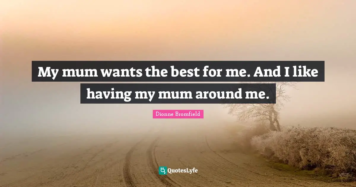 My mum wants the best for me. And I like having my mum around me.