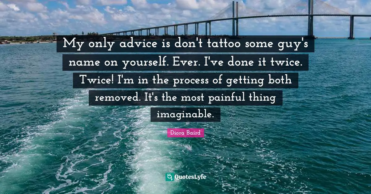 My only advice is don't tattoo some guy's name on yourself. Ever. I've done it twice. Twice! I'm in the process of getting both removed. It's the most painful thing imaginable.