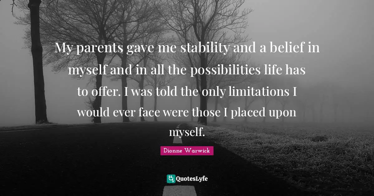 My parents gave me stability and a belief in myself and in all the possibilities life has to offer. I was told the only limitations I would ever face were those I placed upon myself.