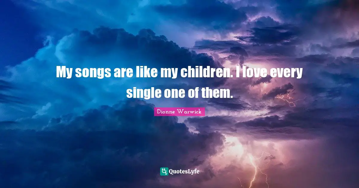 My songs are like my children. I love every single one of them.