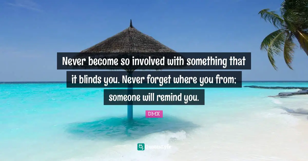 Never become so involved with something that it blinds you. Never forget where you from; someone will remind you.