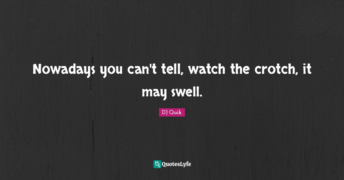 Nowadays you can't tell, watch the crotch, it may swell.