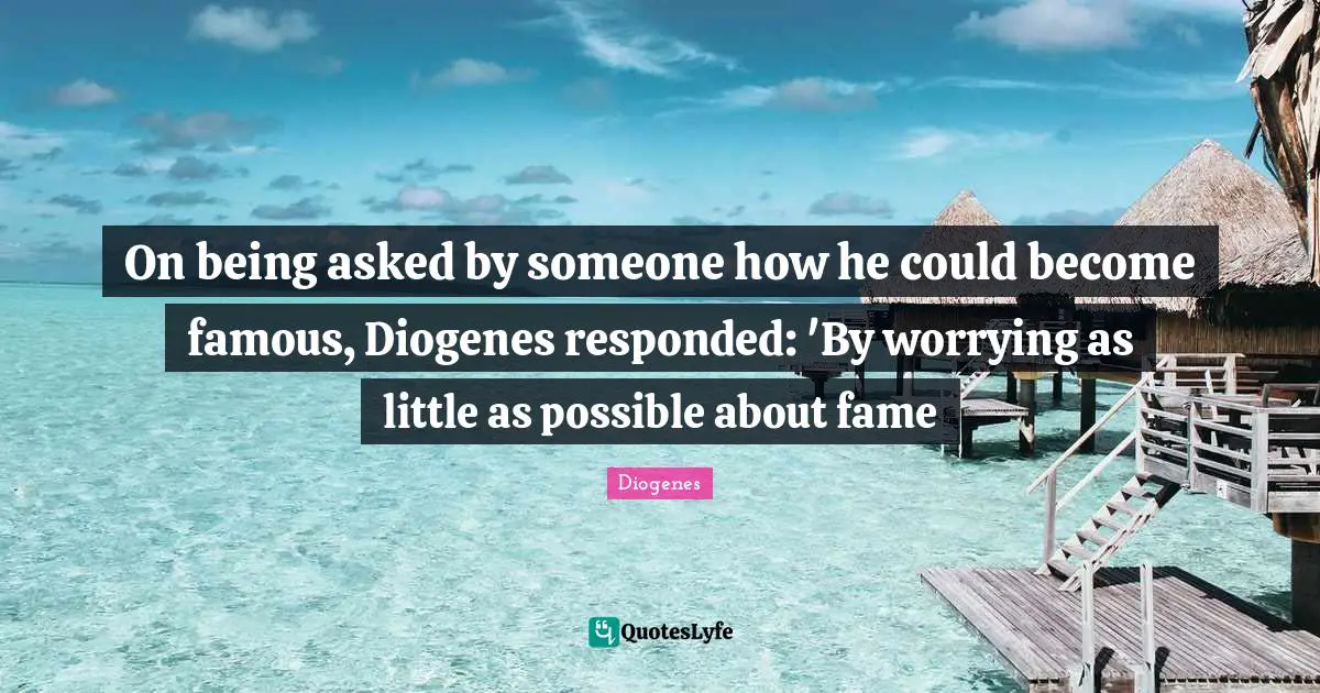 On being asked by someone how he could become famous, Diogenes responded: 'By worrying as little as possible about fame