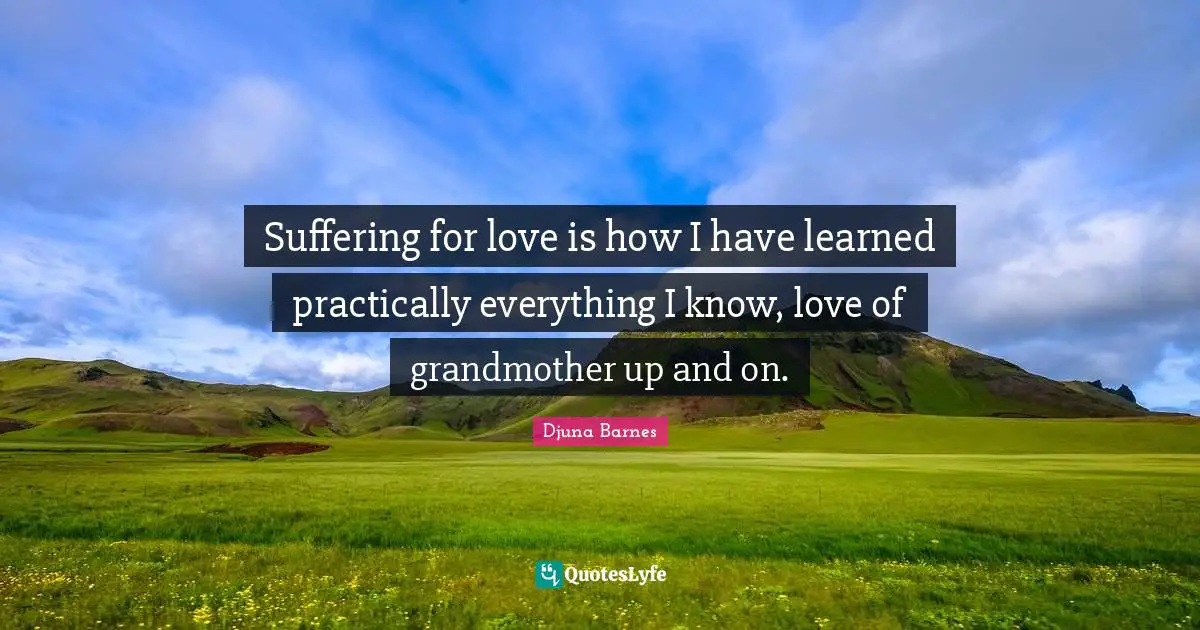 Suffering for love is how I have learned practically everything I know, love of grandmother up and on.
