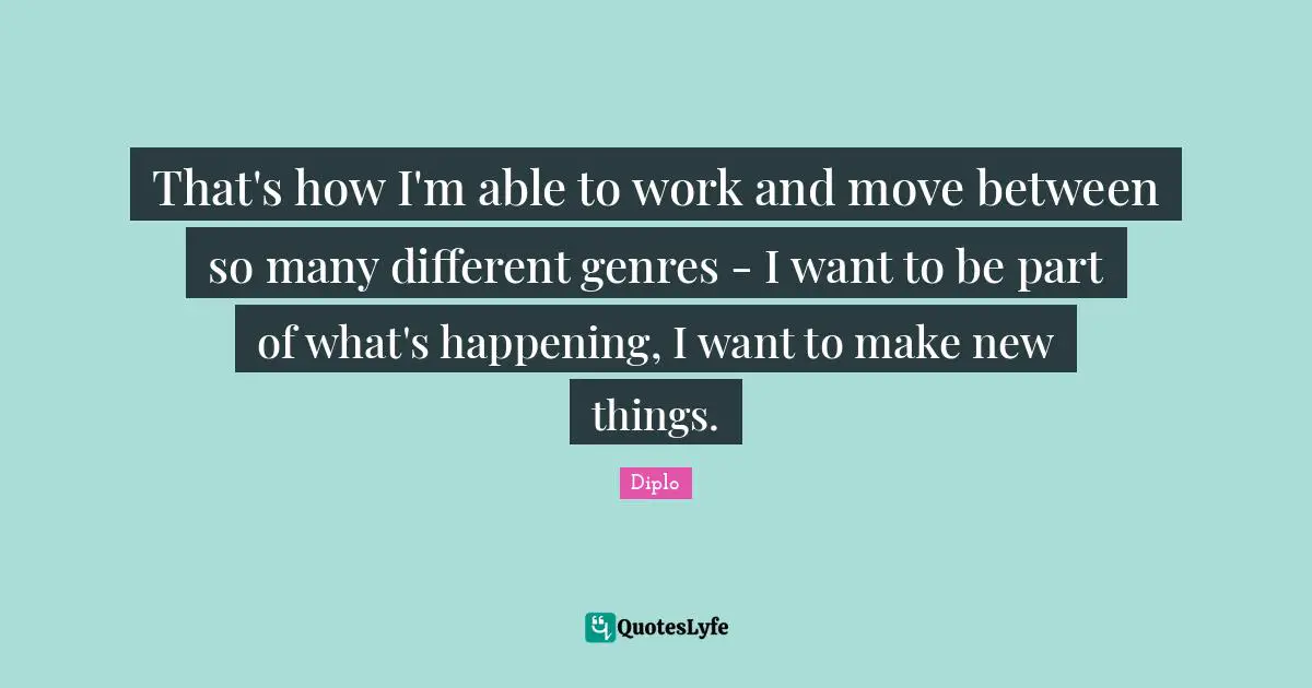 That's how I'm able to work and move between so many different genres - I want to be part of what's happening, I want to make new things.