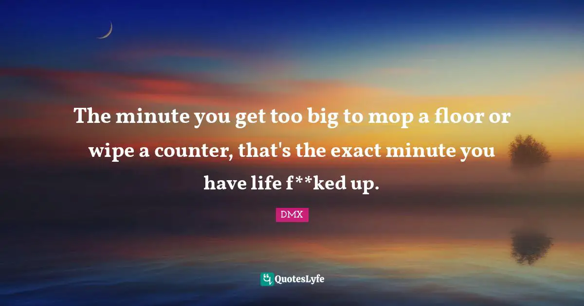 The minute you get too big to mop a floor or wipe a counter, that's the exact minute you have life f**ked up.