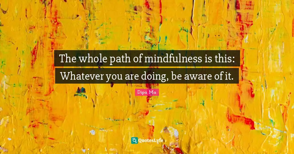 The whole path of mindfulness is this: Whatever you are doing, be aware of it.