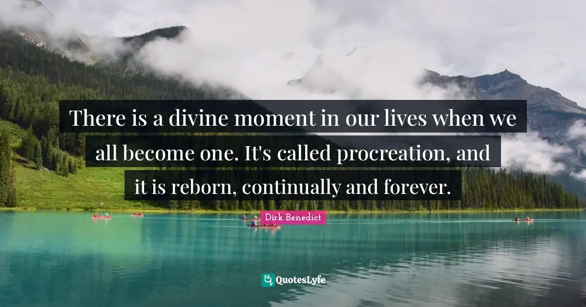 There is a divine moment in our lives when we all become one. It's called procreation, and it is reborn, continually and forever.
