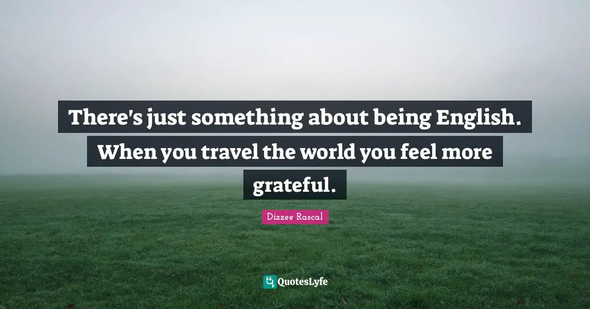 There's just something about being English. When you travel the world you feel more grateful.