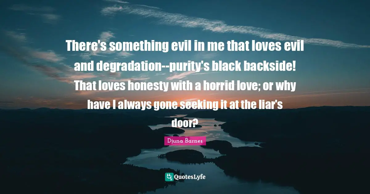 There's something evil in me that loves evil and degradation--purity's black backside! That loves honesty with a horrid love; or why have I always gone seeking it at the liar's door?
