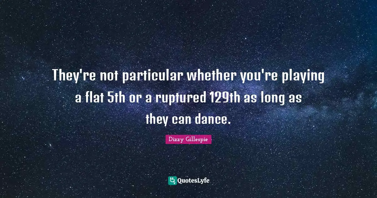 They're not particular whether you're playing a flat 5th or a ruptured 129th as long as they can dance.