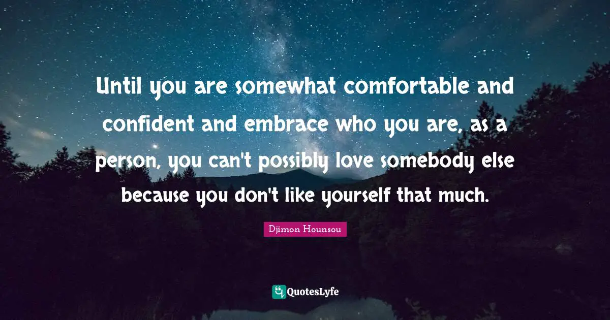Until you are somewhat comfortable and confident and embrace who you are, as a person, you can't possibly love somebody else because you don't like yourself that much.