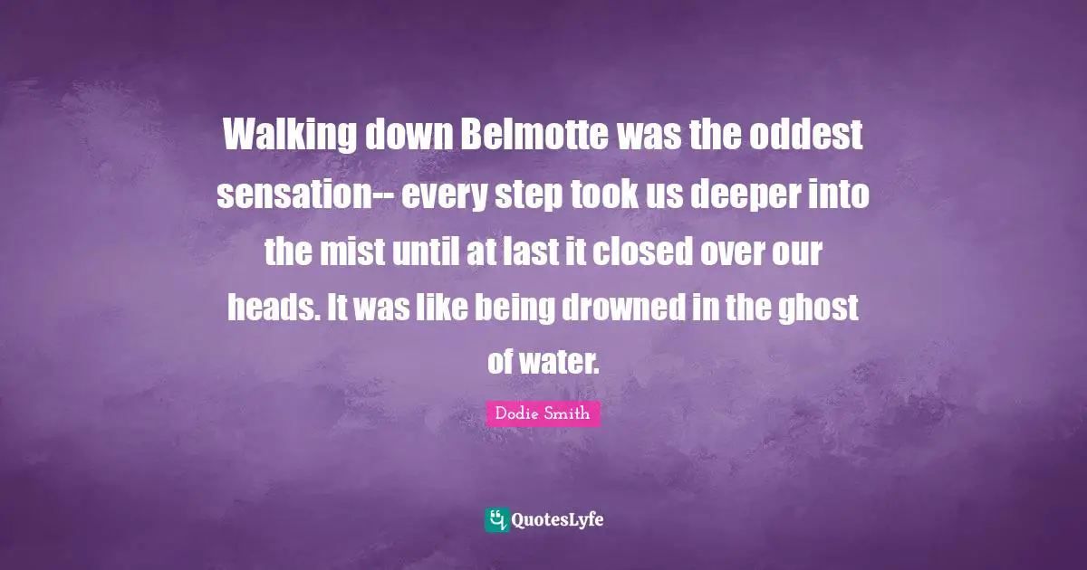Dodie Smith Quotes: "Walking down Belmotte was the oddest sensation-- every step took us deeper into the mist until at last it closed over our heads. It was like being drowned in the ghost of water."