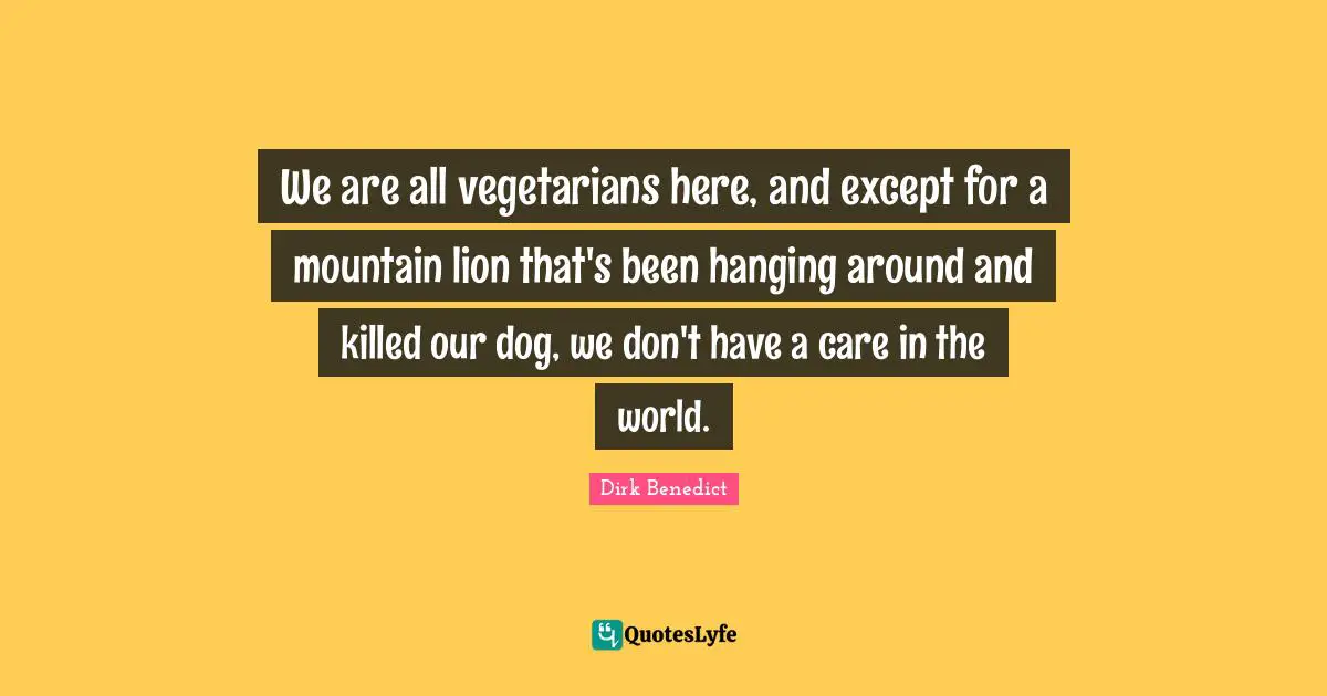 We are all vegetarians here, and except for a mountain lion that's been hanging around and killed our dog, we don't have a care in the world.