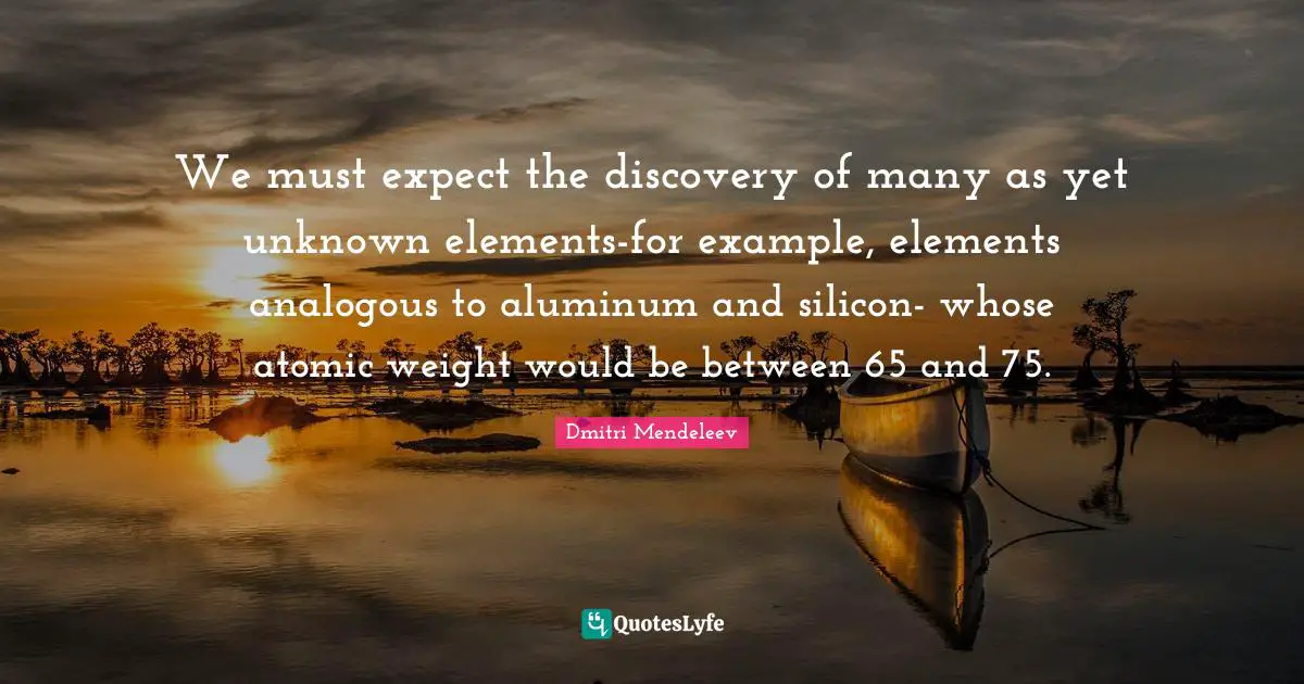 Dmitri Mendeleev Quotes: "We must expect the discovery of many as yet unknown elements-for example, elements analogous to aluminum and silicon- whose atomic weight would be between 65 and 75."