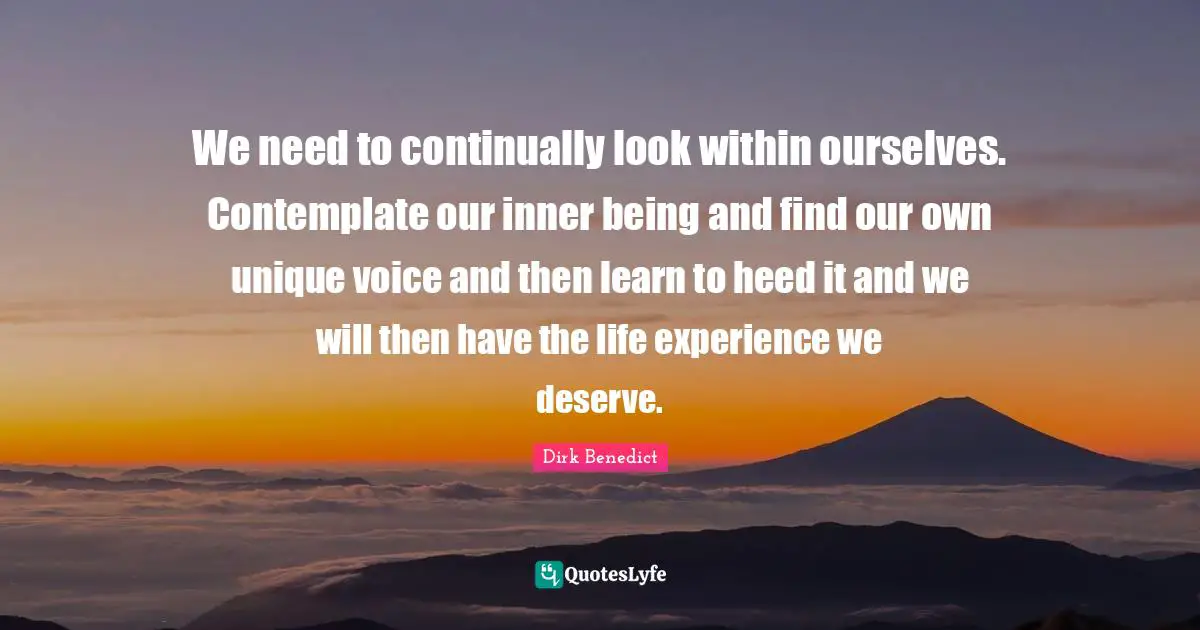 We need to continually look within ourselves. Contemplate our inner being and find our own unique voice and then learn to heed it and we will then have the life experience we deserve.