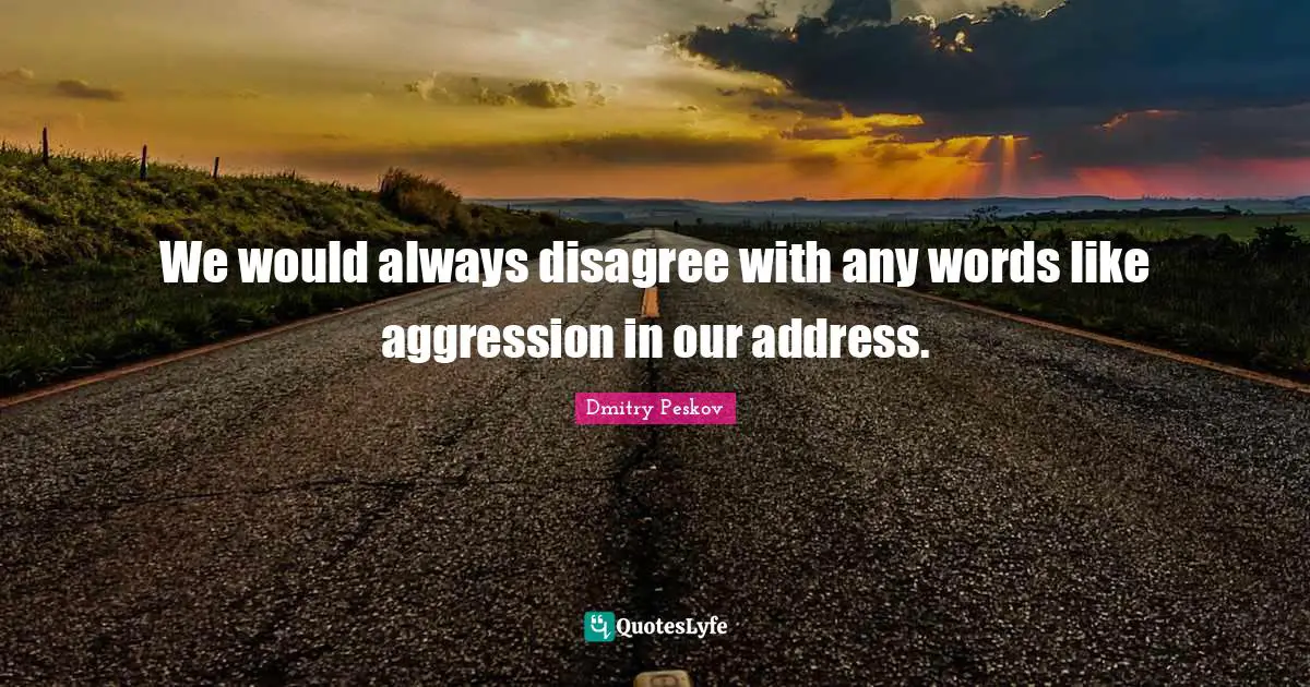 We would always disagree with any words like aggression in our address.