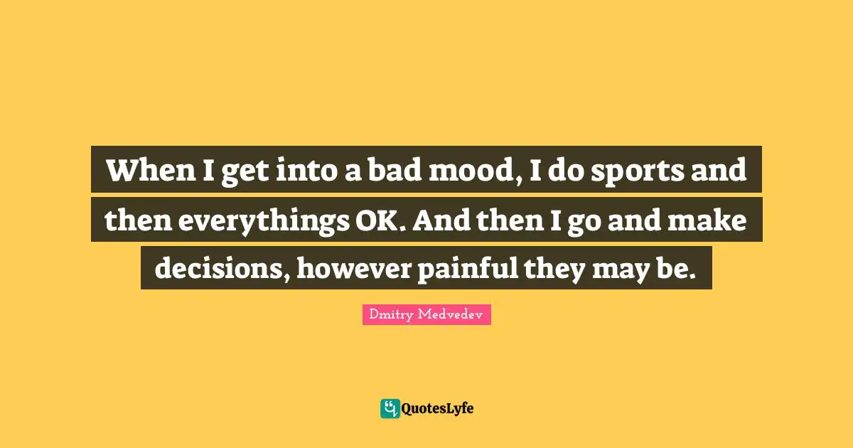 When I get into a bad mood, I do sports and then everythings OK. And then I go and make decisions, however painful they may be.