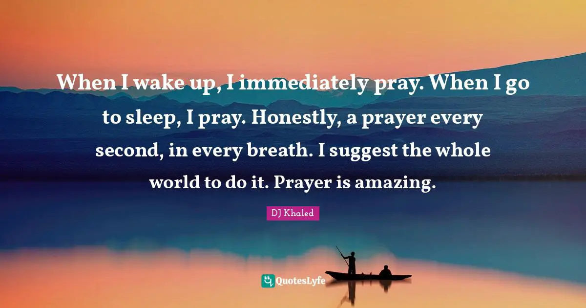 DJ Khaled Quotes: When I wake up, I immediately pray. When I go to sleep, I pray. Honestly, a prayer every second, in every breath. I suggest the whole world to do it. Prayer is amazing.