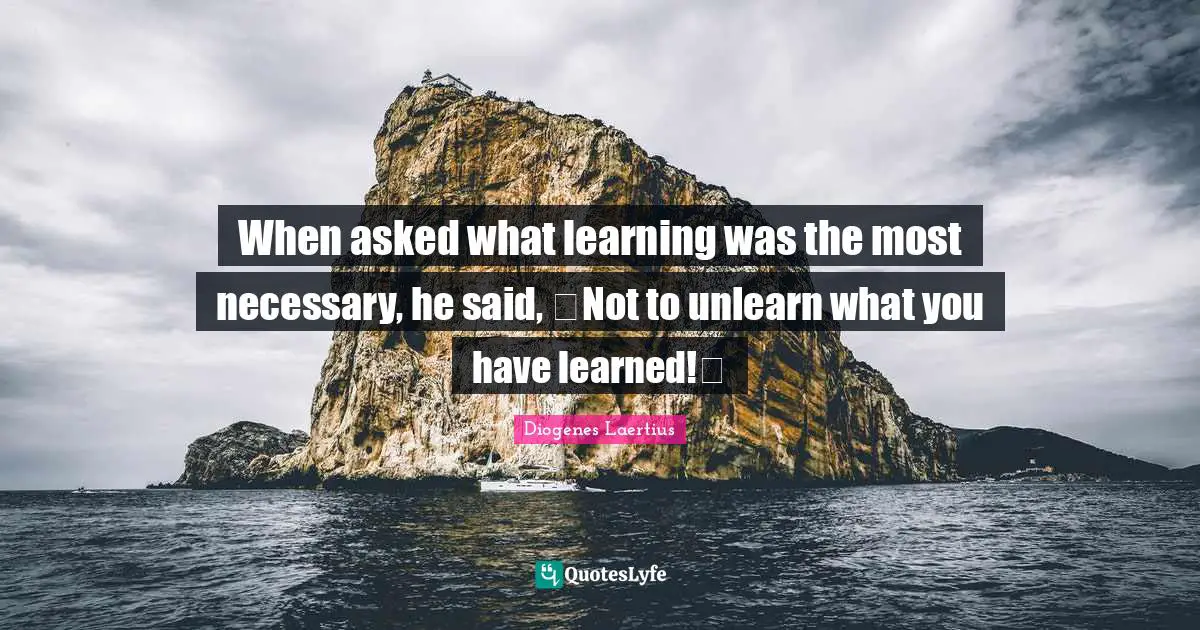 When asked what learning was the most necessary, he said, Not to unlearn what you have learned!