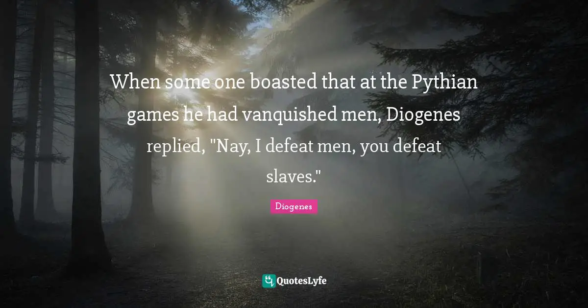 When some one boasted that at the Pythian games he had vanquished men, Diogenes replied, "Nay, I defeat men, you defeat slaves."