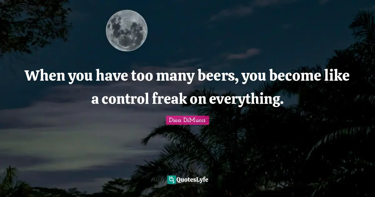 When you have too many beers, you become like a control freak on everything.