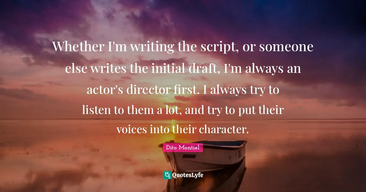 Whether I'm writing the script, or someone else writes the initial draft, I'm always an actor's director first. I always try to listen to them a lot, and try to put their voices into their character.