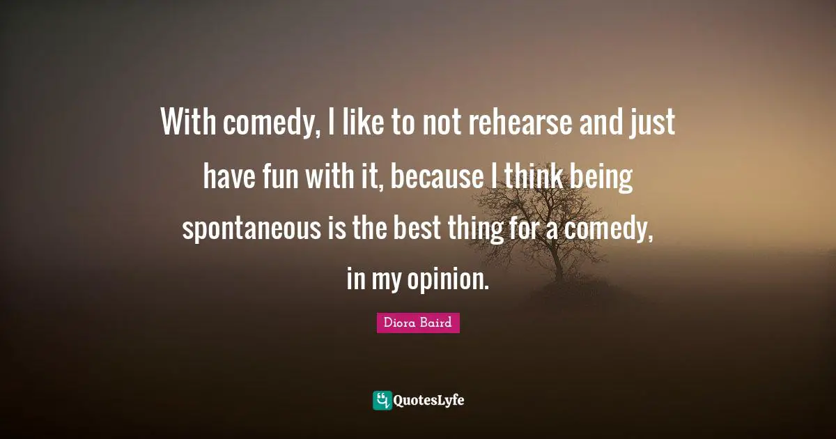 With comedy, I like to not rehearse and just have fun with it, because I think being spontaneous is the best thing for a comedy, in my opinion.