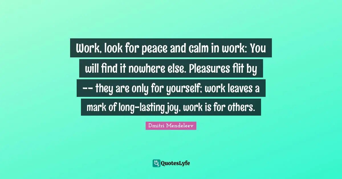 Work, look for peace and calm in work: You will find it nowhere else. Pleasures flit by -- they are only for yourself; work leaves a mark of long-lasting joy, work is for others.