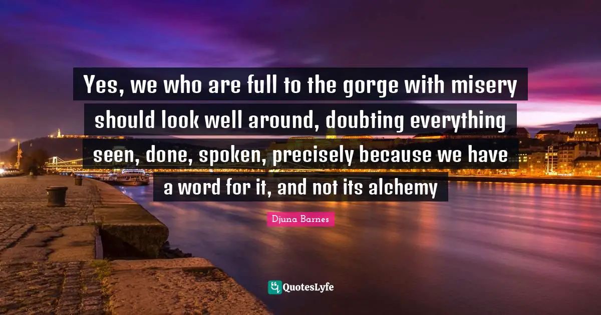 Yes, we who are full to the gorge with misery should look well around, doubting everything seen, done, spoken, precisely because we have a word for it, and not its alchemy