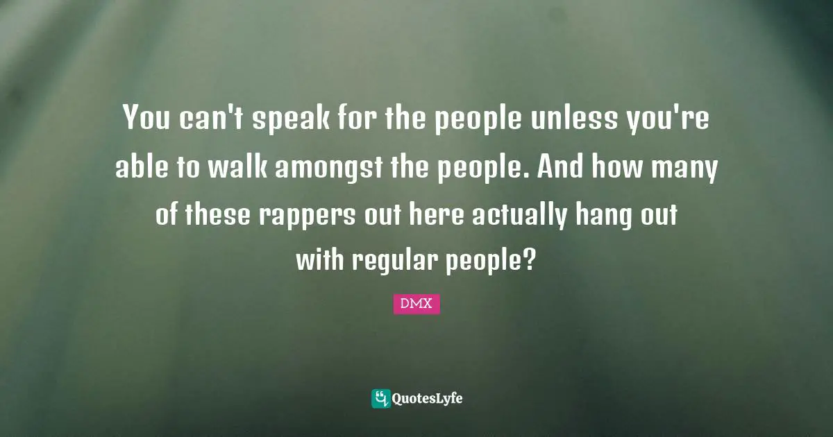 You can't speak for the people unless you're able to walk amongst the people. And how many of these rappers out here actually hang out with regular people?