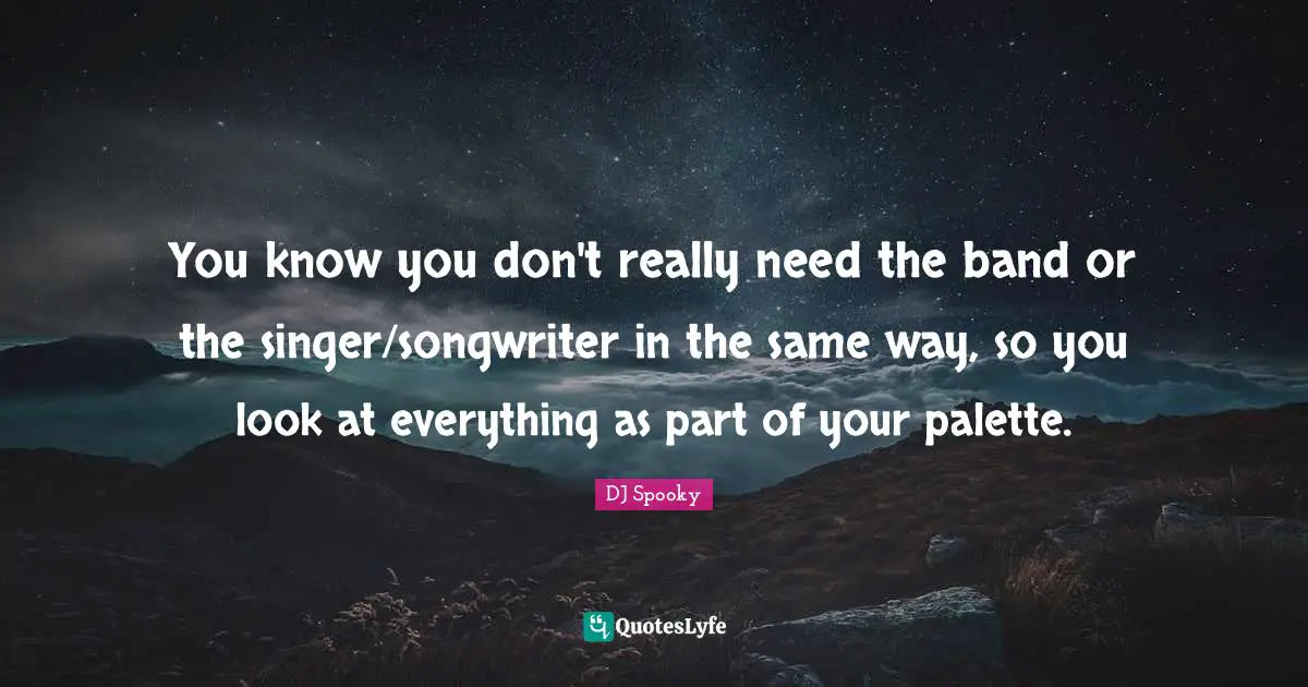 You know you don't really need the band or the singer/songwriter in the same way, so you look at everything as part of your palette.