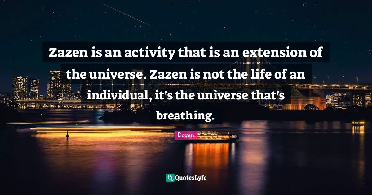 Zazen is an activity that is an extension of the universe. Zazen is not the life of an individual, it's the universe that's breathing.