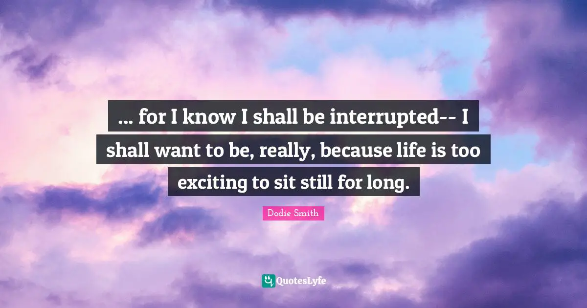 ... for I know I shall be interrupted-- I shall want to be, really, because life is too exciting to sit still for long.