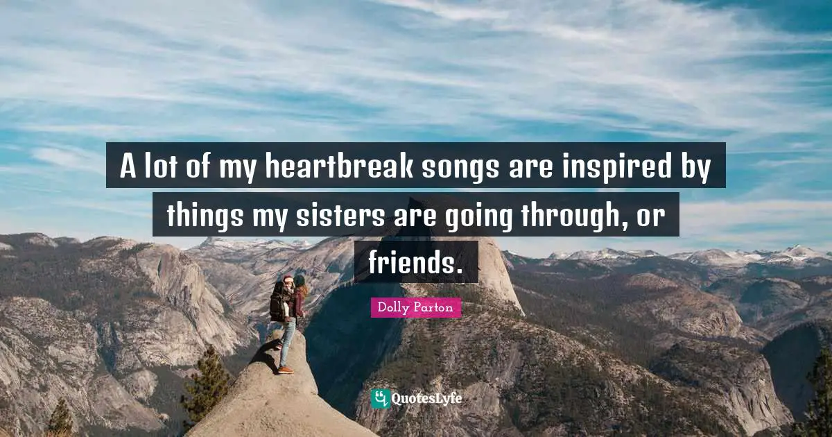 A lot of my heartbreak songs are inspired by things my sisters are going through, or friends.