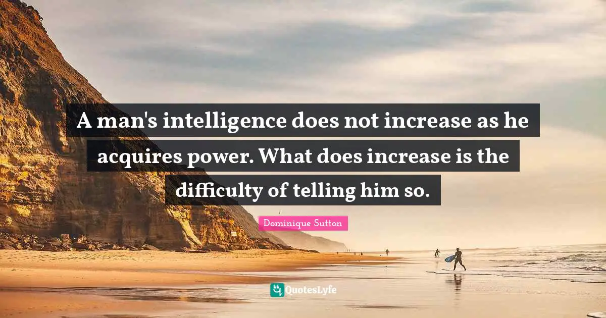 A man's intelligence does not increase as he acquires power. What does increase is the difficulty of telling him so.