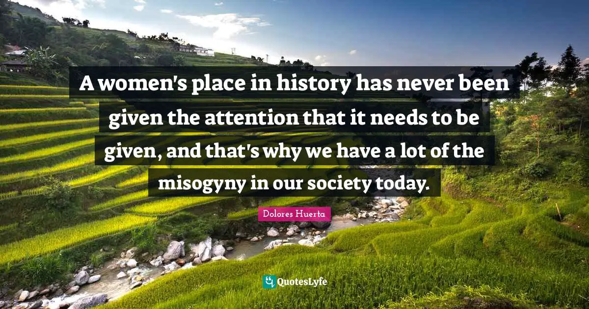 Dolores Huerta Quotes: A women's place in history has never been given the attention that it needs to be given, and that's why we have a lot of the misogyny in our society today.