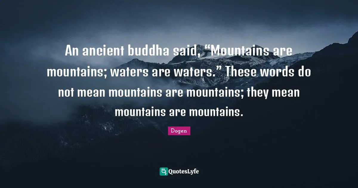 An ancient buddha said, “Mountains are mountains; waters are waters.” These words do not mean mountains are mountains; they mean mountains are mountains.