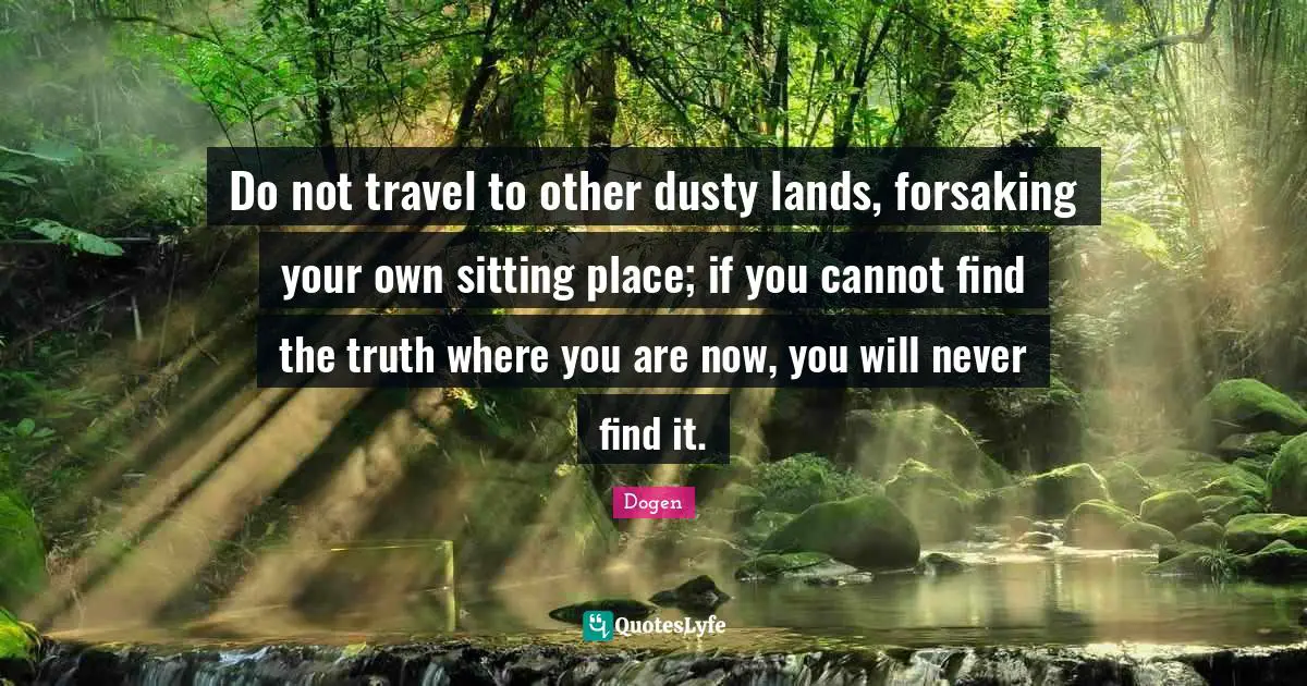 Do not travel to other dusty lands, forsaking your own sitting place; if you cannot find the truth where you are now, you will never find it.
