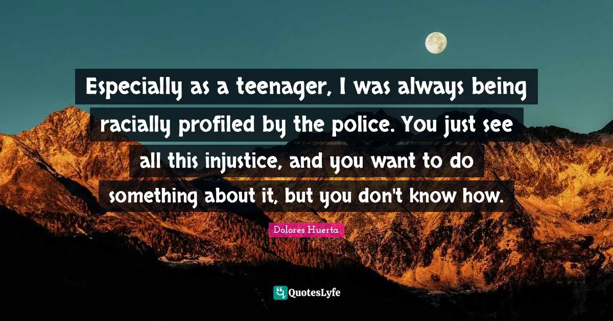 Dolores Huerta Quotes: "Especially as a teenager, I was always being racially profiled by the police. You just see all this injustice, and you want to do something about it, but you don't know how."