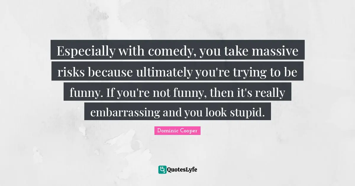 Especially with comedy, you take massive risks because ultimately you're trying to be funny. If you're not funny, then it's really embarrassing and you look stupid.